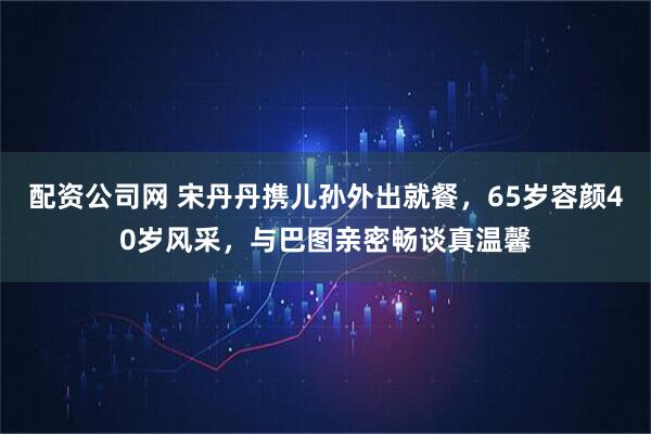 配资公司网 宋丹丹携儿孙外出就餐，65岁容颜40岁风采，与巴图亲密畅谈真温馨