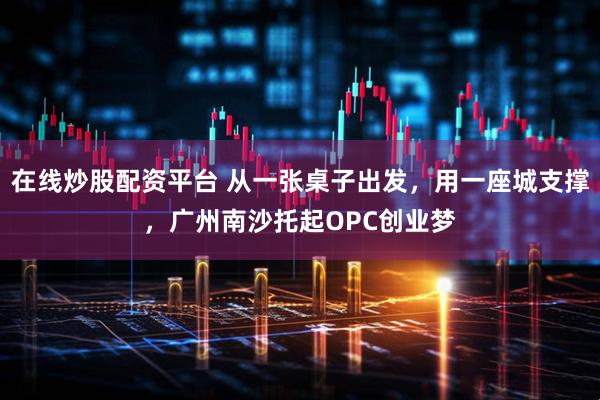 在线炒股配资平台 从一张桌子出发，用一座城支撑，广州南沙托起OPC创业梦