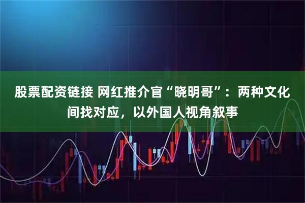 股票配资链接 网红推介官“晓明哥”：两种文化间找对应，以外国人视角叙事