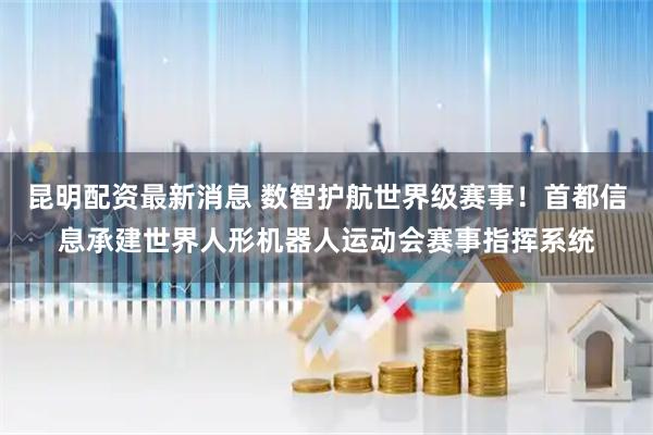 昆明配资最新消息 数智护航世界级赛事！首都信息承建世界人形机器人运动会赛事指挥系统