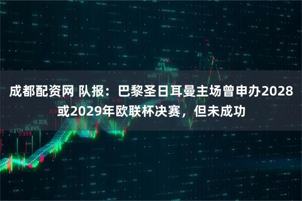 成都配资网 队报：巴黎圣日耳曼主场曾申办2028或2029年欧联杯决赛，但未成功