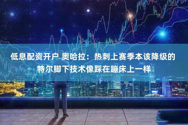 低息配资开户 奥哈拉：热刺上赛季本该降级的 特尔脚下技术像踩在蹦床上一样