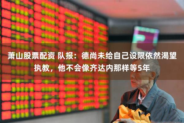 萧山股票配资 队报：德尚未给自己设限依然渴望执教，他不会像齐达内那样等5年