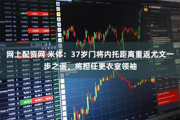 网上配资网 米体：37岁门将内托距离重返尤文一步之遥，将担任更衣室领袖